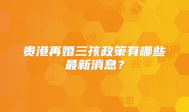 贵港再婚三孩政策有哪些最新消息？