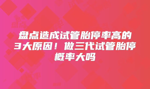 盘点造成试管胎停率高的3大原因！做三代试管胎停概率大吗