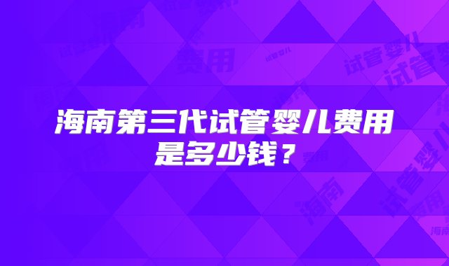 海南第三代试管婴儿费用是多少钱？