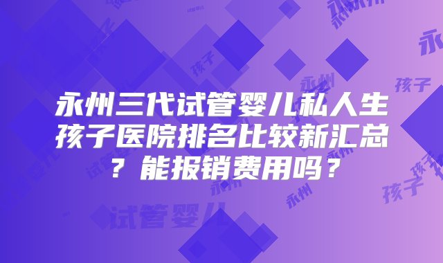 永州三代试管婴儿私人生孩子医院排名比较新汇总？能报销费用吗？