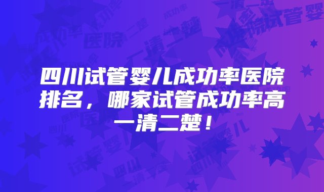 四川试管婴儿成功率医院排名，哪家试管成功率高一清二楚！