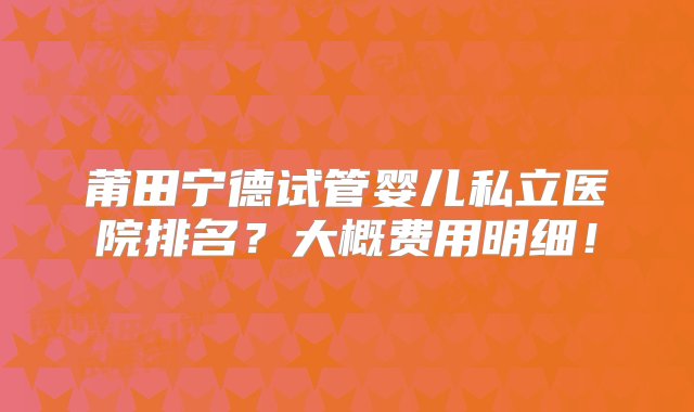 莆田宁德试管婴儿私立医院排名？大概费用明细！