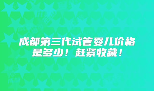 成都第三代试管婴儿价格是多少！赶紧收藏！