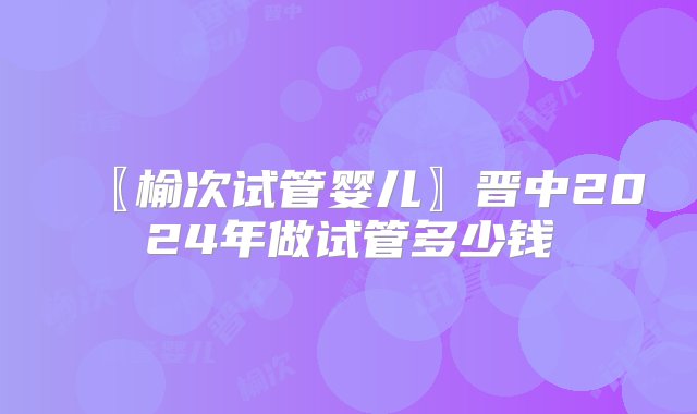 〖榆次试管婴儿〗晋中2024年做试管多少钱