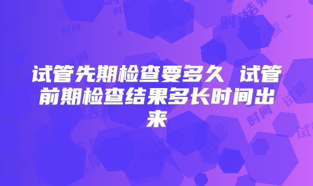 试管先期检查要多久 试管前期检查结果多长时间出来