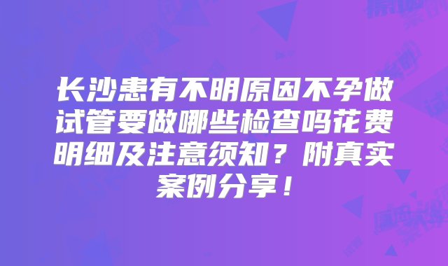 长沙患有不明原因不孕做试管要做哪些检查吗花费明细及注意须知？附真实案例分享！