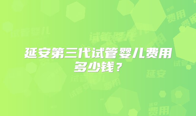 延安第三代试管婴儿费用多少钱？