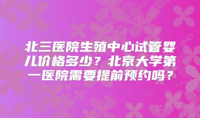 北三医院生殖中心试管婴儿价格多少？北京大学第一医院需要提前预约吗？