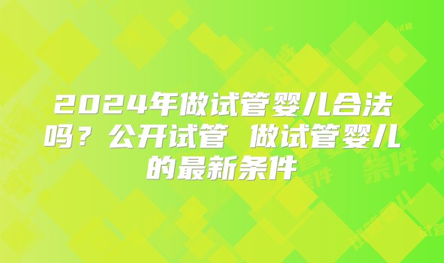 2024年做试管婴儿合法吗？公开试管 做试管婴儿的最新条件