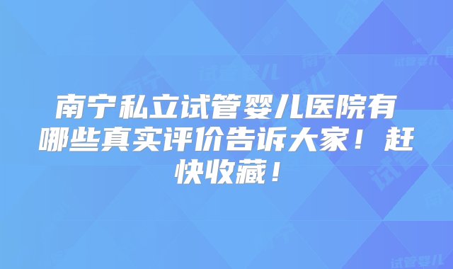 南宁私立试管婴儿医院有哪些真实评价告诉大家！赶快收藏！