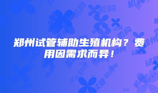 郑州试管辅助生殖机构？费用因需求而异！