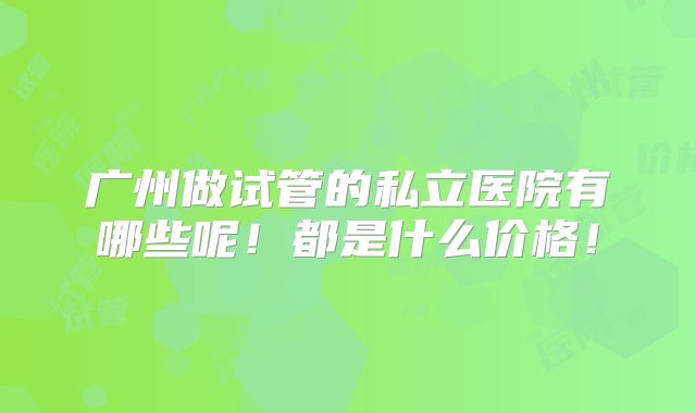 广州做试管的私立医院有哪些呢！都是什么价格！