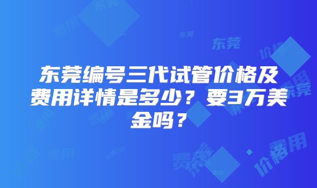 东莞编号三代试管价格及费用详情是多少？要3万美金吗？