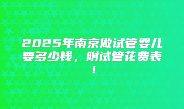 2025年南京做试管婴儿要多少钱，附试管花费表！