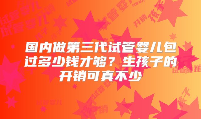 国内做第三代试管婴儿包过多少钱才够？生孩子的开销可真不少