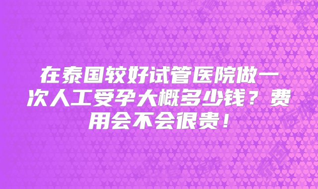 在泰国较好试管医院做一次人工受孕大概多少钱？费用会不会很贵！