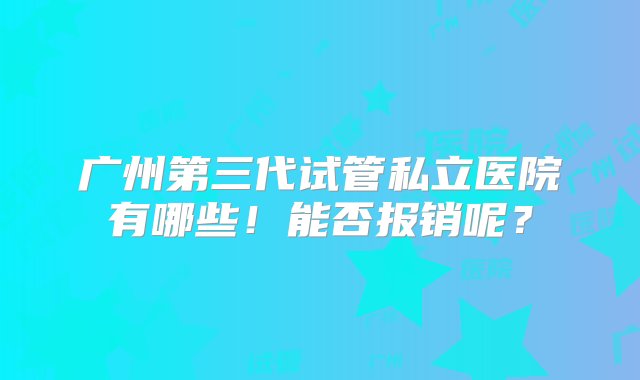 广州第三代试管私立医院有哪些！能否报销呢？