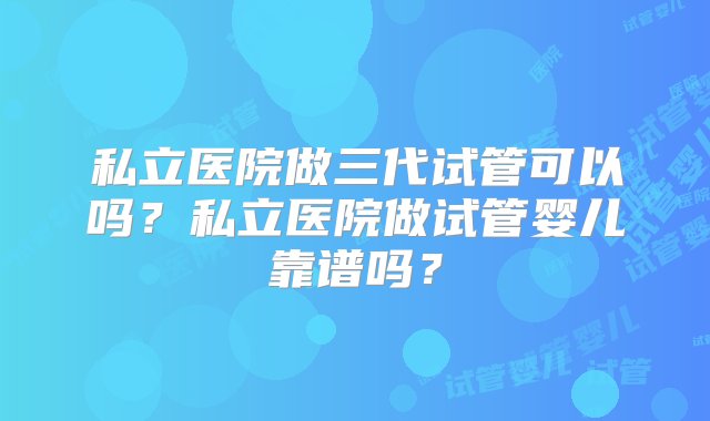 私立医院做三代试管可以吗？私立医院做试管婴儿靠谱吗？