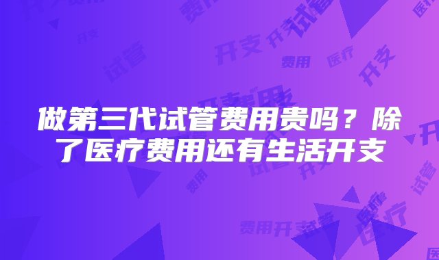 做第三代试管费用贵吗？除了医疗费用还有生活开支