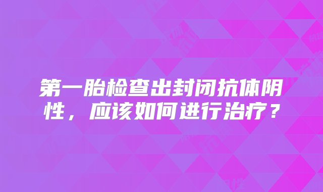 第一胎检查出封闭抗体阴性，应该如何进行治疗？