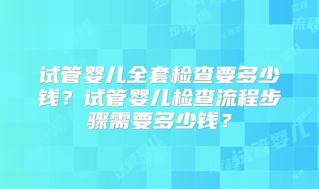 试管婴儿全套检查要多少钱？试管婴儿检查流程步骤需要多少钱？