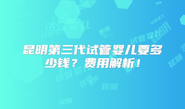 昆明第三代试管婴儿要多少钱？费用解析！