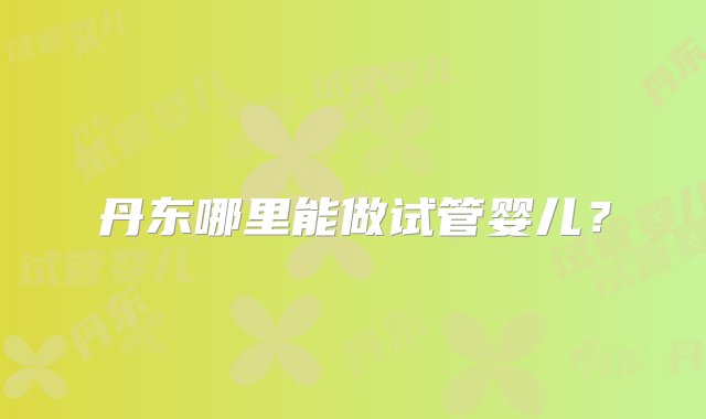 丹东哪里能做试管婴儿？