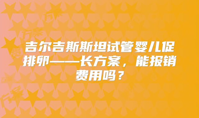 吉尔吉斯斯坦试管婴儿促排卵——长方案，能报销费用吗？