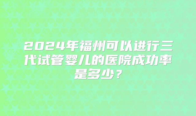 2024年福州可以进行三代试管婴儿的医院成功率是多少？