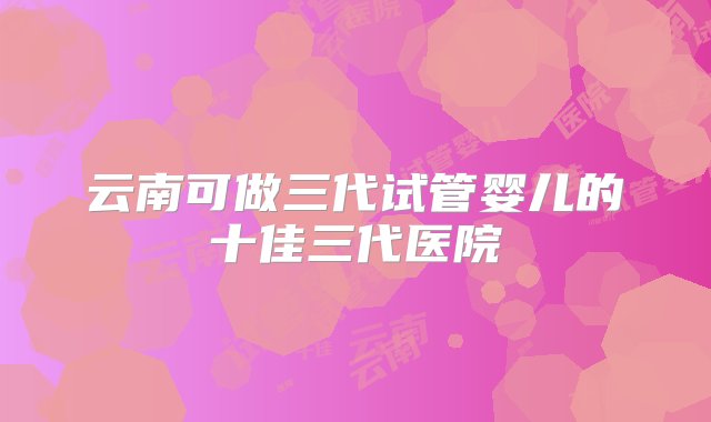 云南可做三代试管婴儿的十佳三代医院