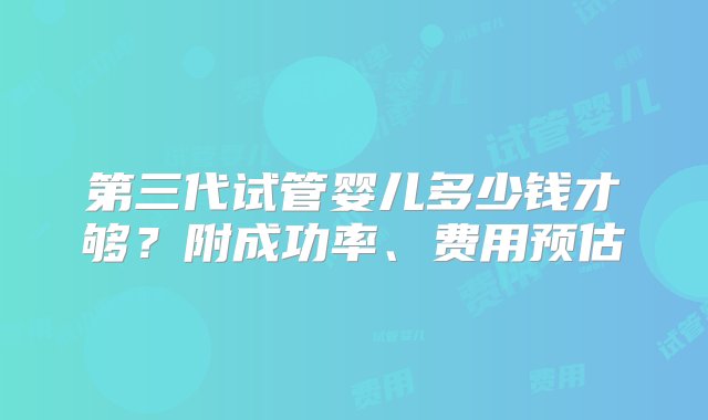 第三代试管婴儿多少钱才够？附成功率、费用预估