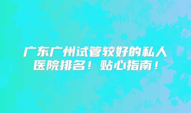 广东广州试管较好的私人医院排名！贴心指南！