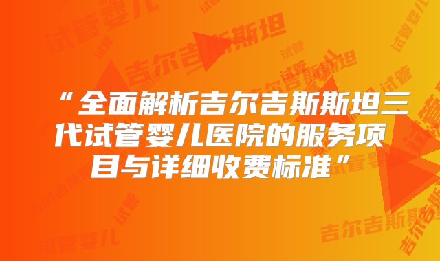 “全面解析吉尔吉斯斯坦三代试管婴儿医院的服务项目与详细收费标准”