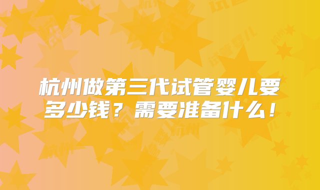 杭州做第三代试管婴儿要多少钱？需要准备什么！