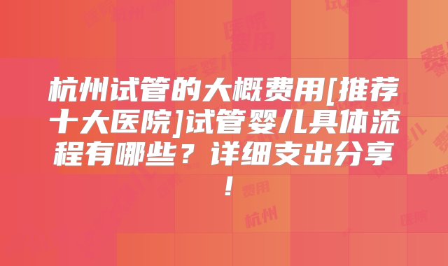 杭州试管的大概费用[推荐十大医院]试管婴儿具体流程有哪些？详细支出分享！