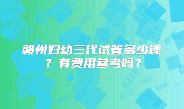 赣州妇幼三代试管多少钱？有费用参考吗？