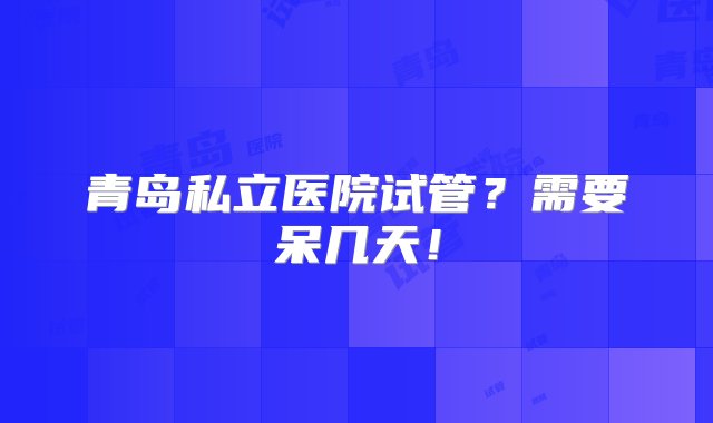 青岛私立医院试管？需要呆几天！