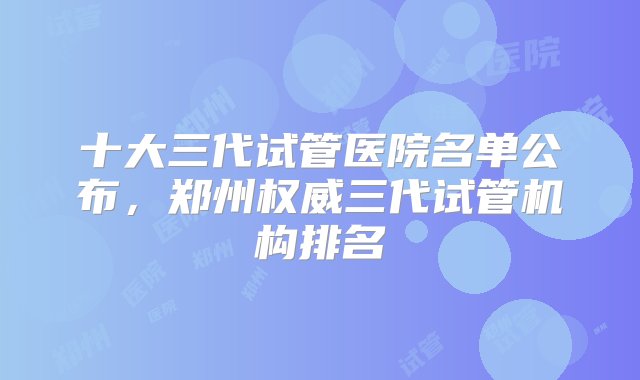 十大三代试管医院名单公布，郑州权威三代试管机构排名