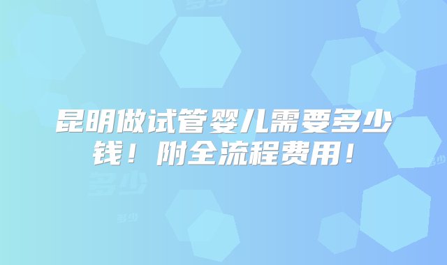 昆明做试管婴儿需要多少钱！附全流程费用！