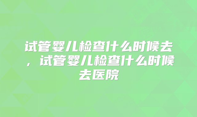 试管婴儿检查什么时候去，试管婴儿检查什么时候去医院