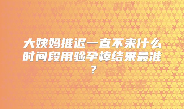 大姨妈推迟一直不来什么时间段用验孕棒结果最准？