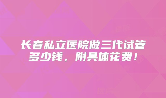 长春私立医院做三代试管多少钱，附具体花费！