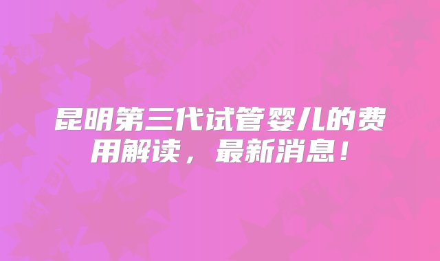 昆明第三代试管婴儿的费用解读，最新消息！