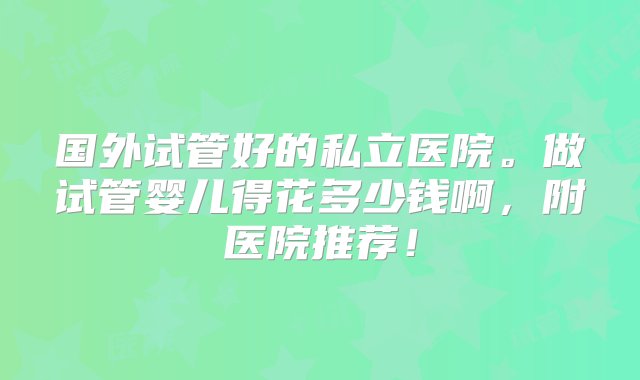 国外试管好的私立医院。做试管婴儿得花多少钱啊，附医院推荐！