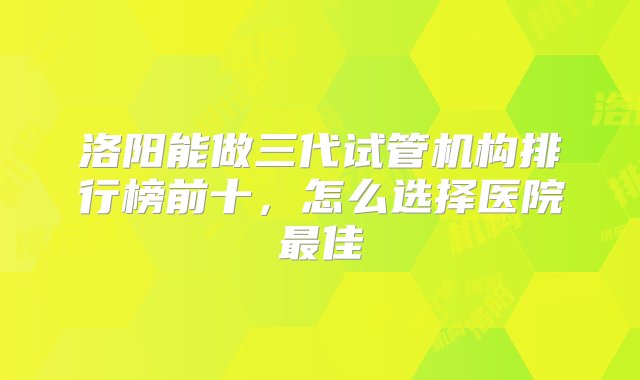 洛阳能做三代试管机构排行榜前十，怎么选择医院最佳