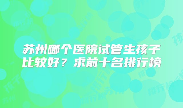 苏州哪个医院试管生孩子比较好？求前十名排行榜