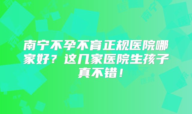 南宁不孕不育正规医院哪家好？这几家医院生孩子 真不错！