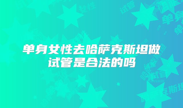 单身女性去哈萨克斯坦做试管是合法的吗