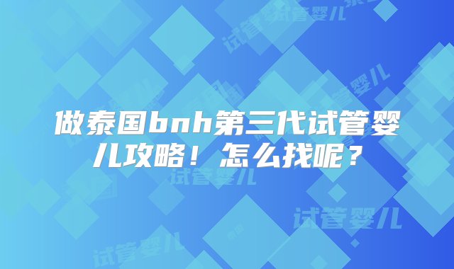 做泰国bnh第三代试管婴儿攻略！怎么找呢？