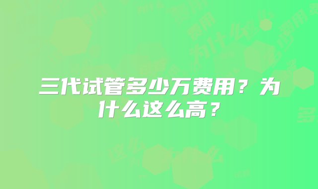 三代试管多少万费用？为什么这么高？